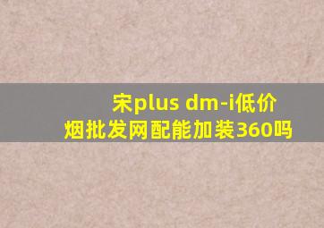 宋plus dm-i(低价烟批发网)配能加装360吗